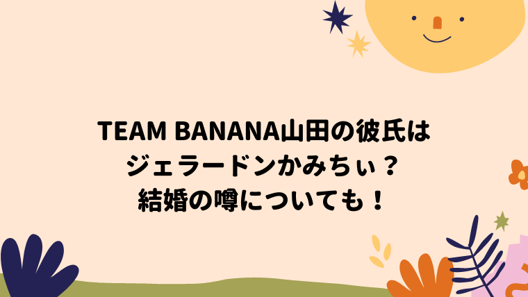 Team Banana山田の彼氏はジェラードンかみちぃ 結婚の噂についても ぽん太の日々日記